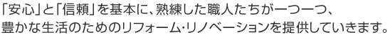 安心と信頼を基本に、熟練した職人たちが一つ一つ、豊かな生活のためのリフォーム・リノベーションを提供していきます。
